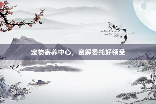 宠物寄养中心，宽解委托好领受